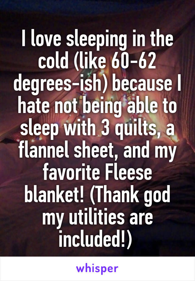 I love sleeping in the cold (like 60-62 degrees-ish) because I hate not being able to sleep with 3 quilts, a flannel sheet, and my favorite Fleese blanket! (Thank god my utilities are included!) 