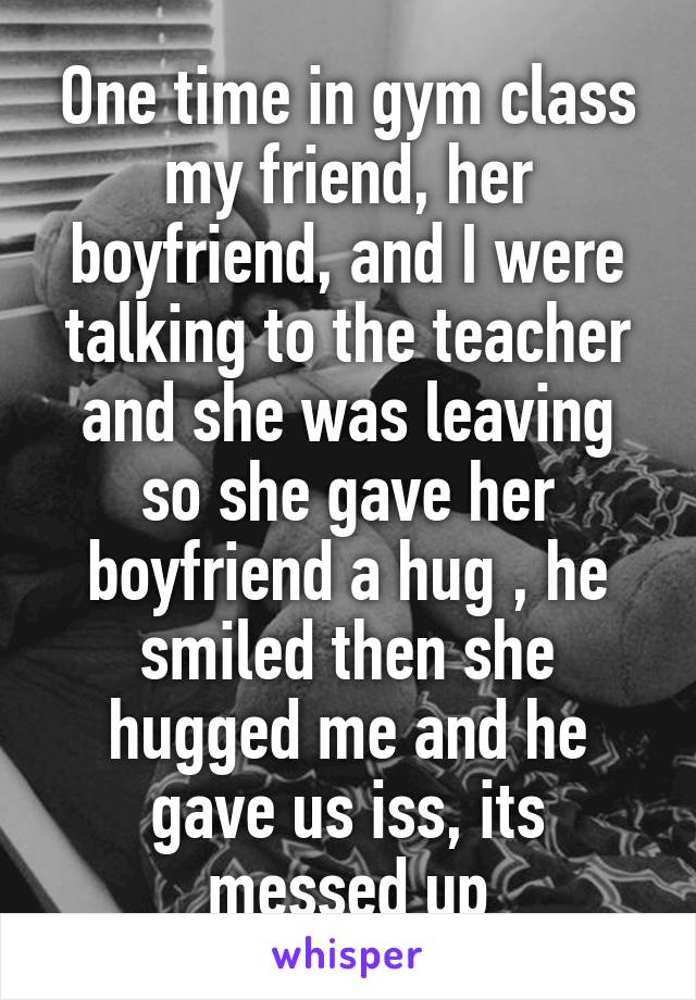 One time in gym class my friend, her boyfriend, and I were talking to the teacher and she was leaving so she gave her boyfriend a hug , he smiled then she hugged me and he gave us iss, its messed up