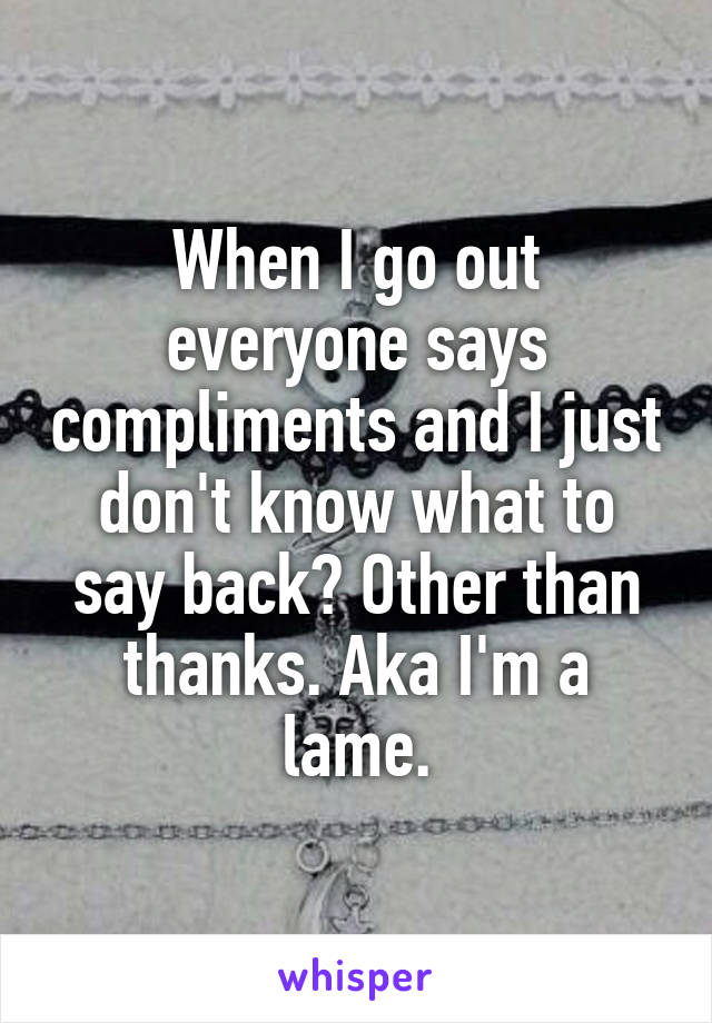 When I go out everyone says compliments and I just don't know what to say back? Other than thanks. Aka I'm a lame.