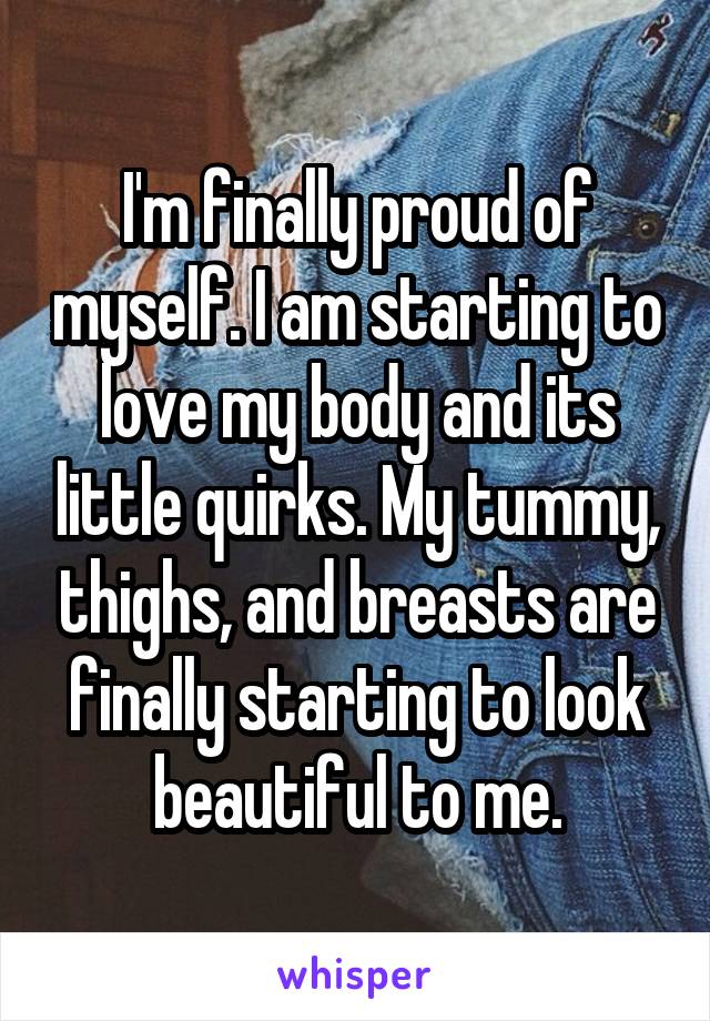 I'm finally proud of myself. I am starting to love my body and its little quirks. My tummy, thighs, and breasts are finally starting to look beautiful to me.