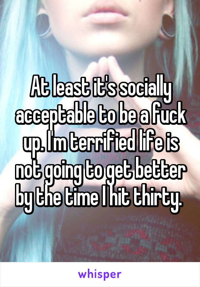 At least it's socially acceptable to be a fuck up. I'm terrified life is not going to get better by the time I hit thirty. 