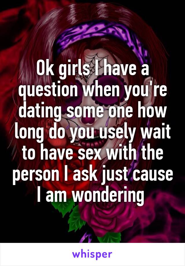 Ok girls I have a question when you're dating some one how long do you usely wait to have sex with the person I ask just cause I am wondering 