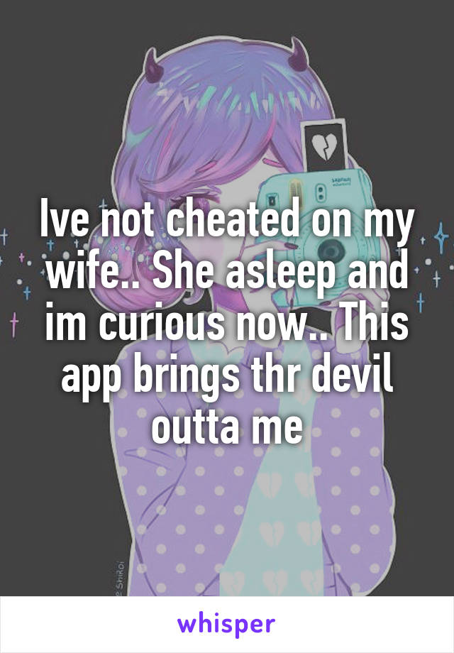 Ive not cheated on my wife.. She asleep and im curious now.. This app brings thr devil outta me