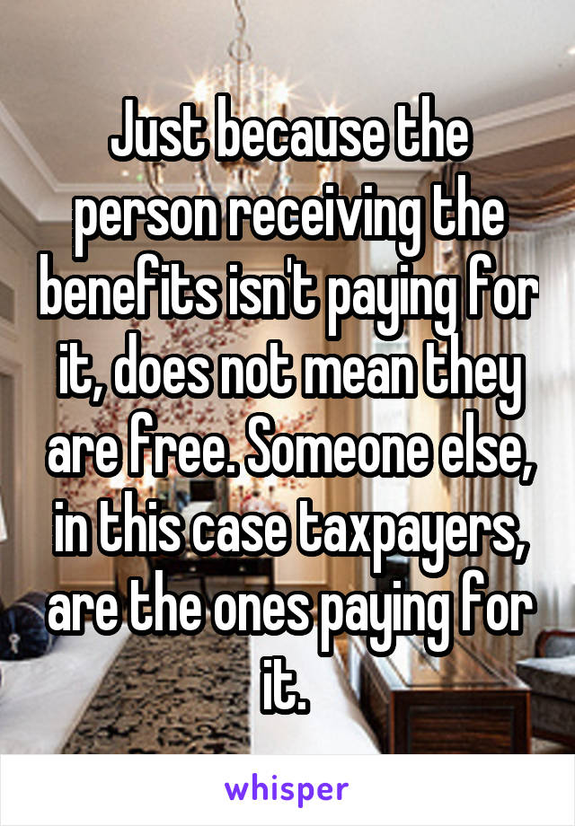 Just because the person receiving the benefits isn't paying for it, does not mean they are free. Someone else, in this case taxpayers, are the ones paying for it. 