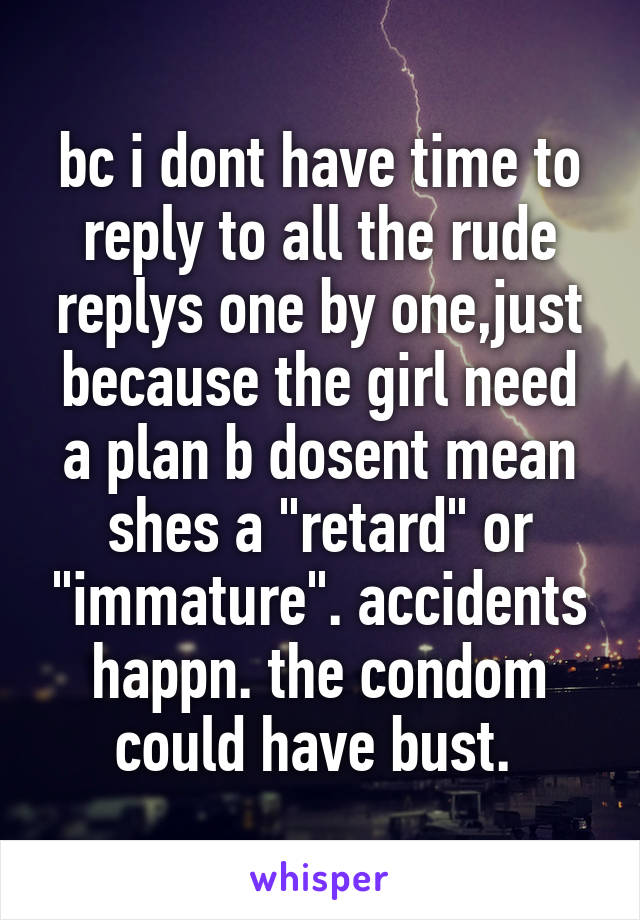 bc i dont have time to reply to all the rude replys one by one,just because the girl need a plan b dosent mean shes a "retard" or "immature". accidents happn. the condom could have bust. 