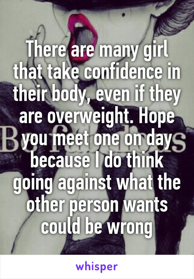 There are many girl that take confidence in their body, even if they are overweight. Hope you meet one on day because I do think going against what the other person wants could be wrong