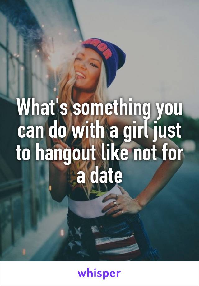 What's something you can do with a girl just to hangout like not for a date