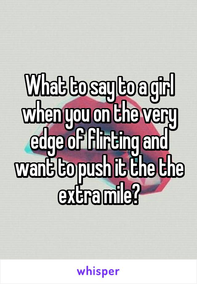 What to say to a girl when you on the very edge of flirting and want to push it the the extra mile?