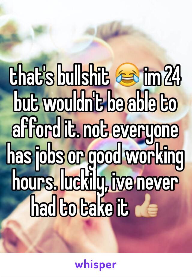 that's bullshit 😂 im 24 but wouldn't be able to afford it. not everyone has jobs or good working hours. luckily, ive never had to take it 👍🏼