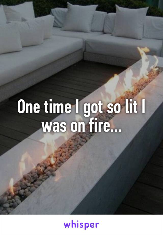 One time I got so lit I was on fire...