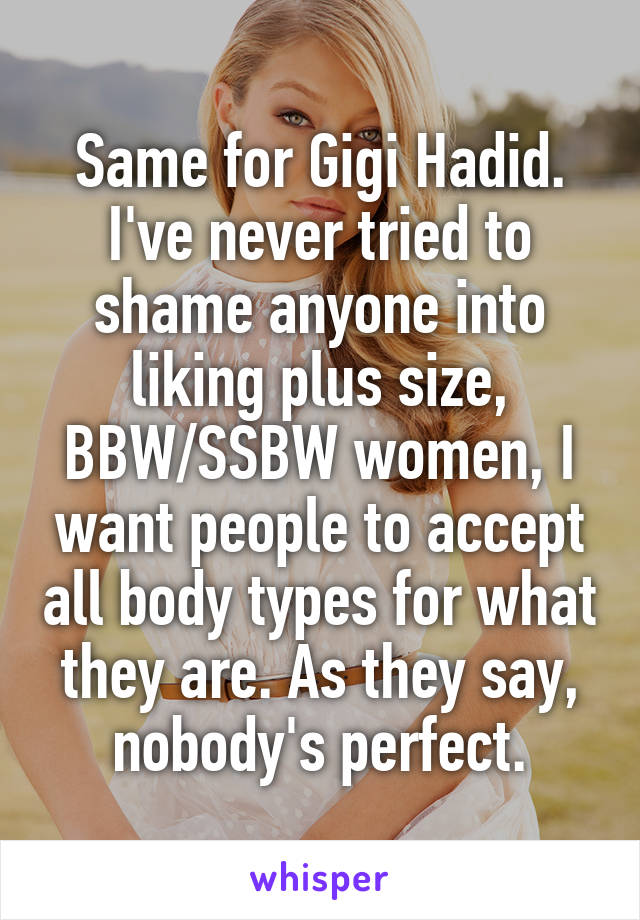 Same for Gigi Hadid. I've never tried to shame anyone into liking plus size, BBW/SSBW women, I want people to accept all body types for what they are. As they say, nobody's perfect.