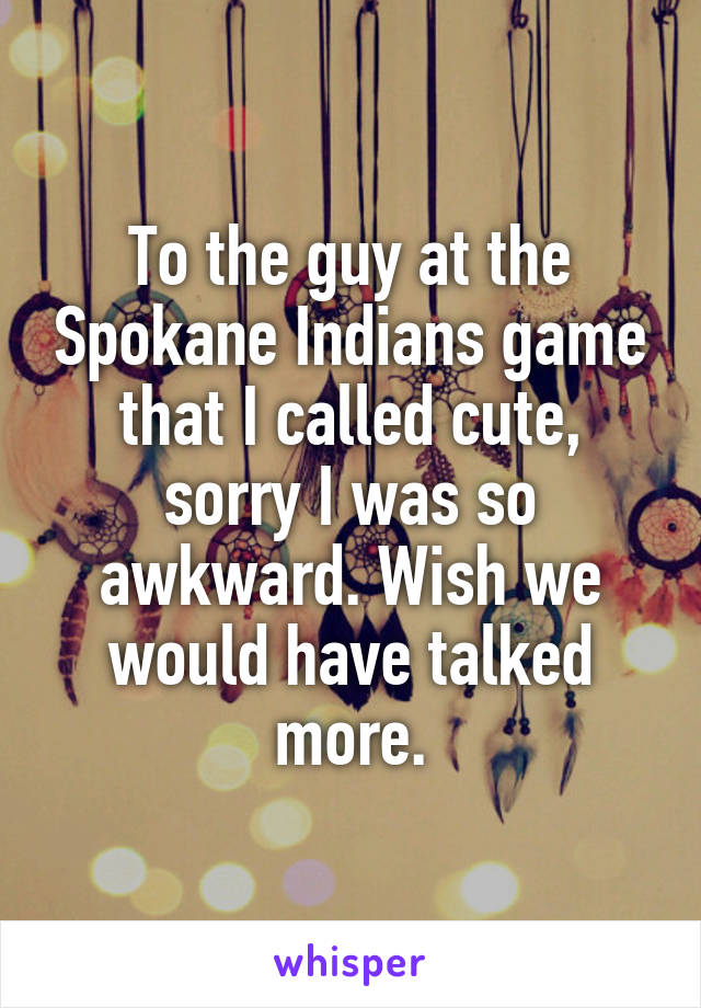 To the guy at the Spokane Indians game that I called cute, sorry I was so awkward. Wish we would have talked more.