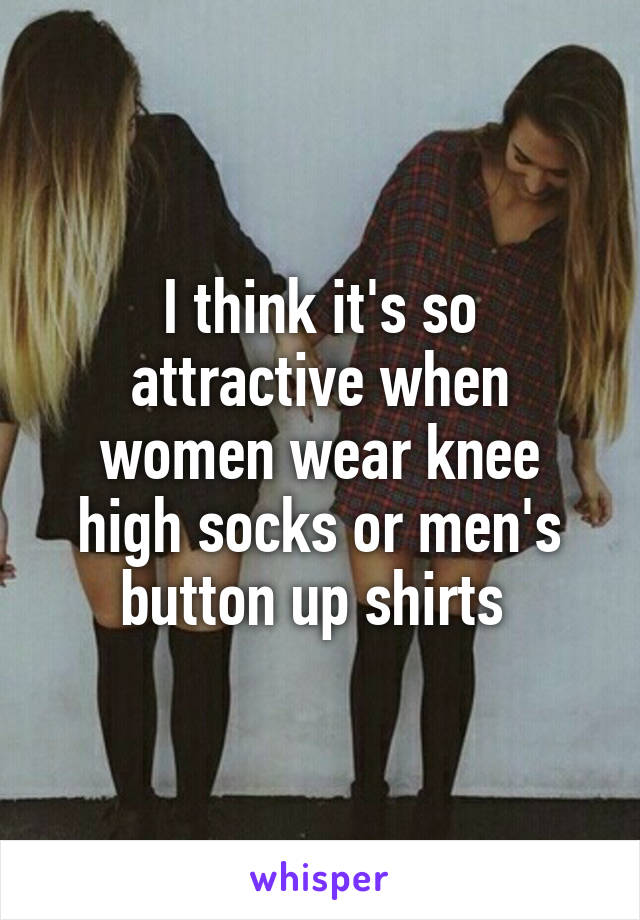 I think it's so attractive when women wear knee high socks or men's button up shirts 