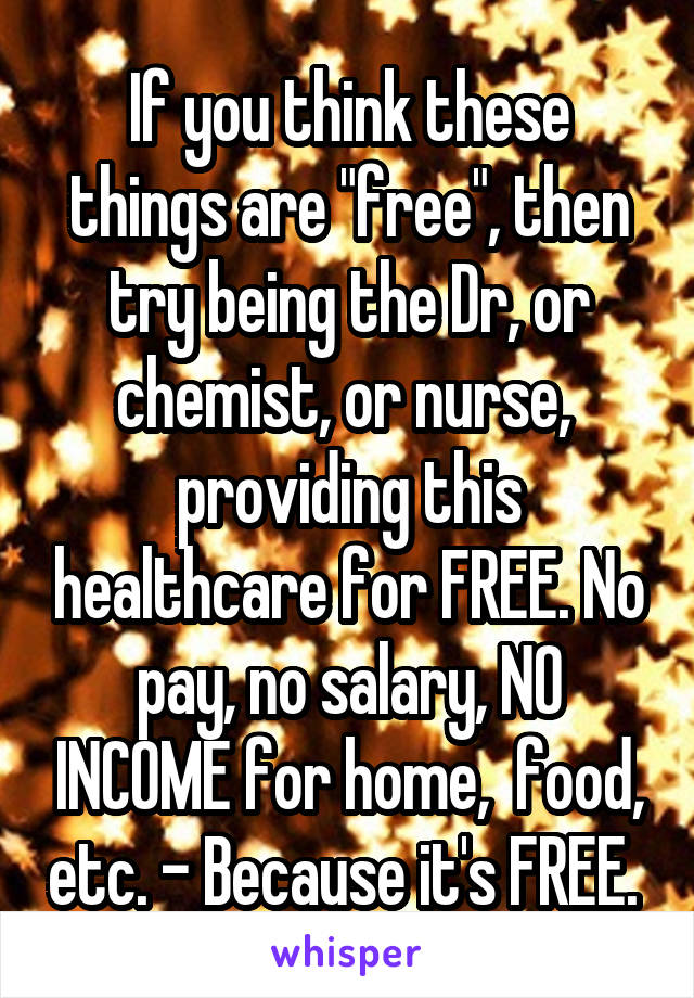 If you think these things are "free", then try being the Dr, or chemist, or nurse,  providing this healthcare for FREE. No pay, no salary, NO INCOME for home,  food, etc. - Because it's FREE. 