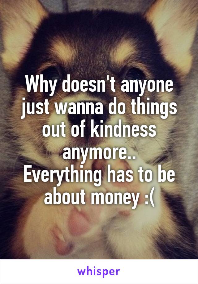 Why doesn't anyone just wanna do things out of kindness anymore..
Everything has to be about money :(