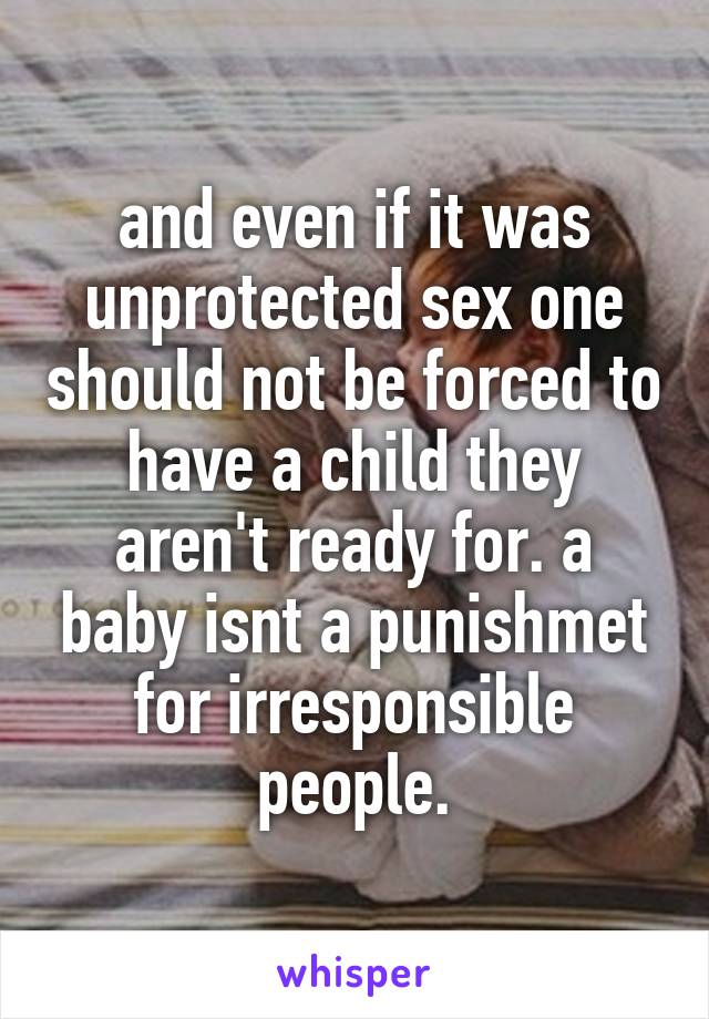 and even if it was unprotected sex one should not be forced to have a child they aren't ready for. a baby isnt a punishmet for irresponsible people.