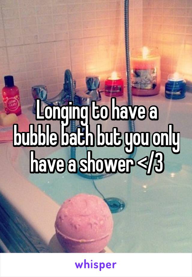 Longing to have a bubble bath but you only have a shower </3