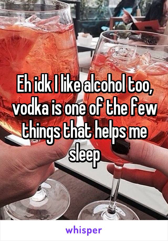 Eh idk I like alcohol too, vodka is one of the few things that helps me sleep