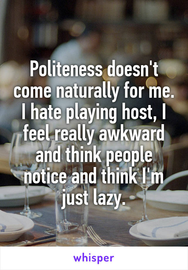 Politeness doesn't come naturally for me. I hate playing host, I feel really awkward and think people notice and think I'm just lazy.