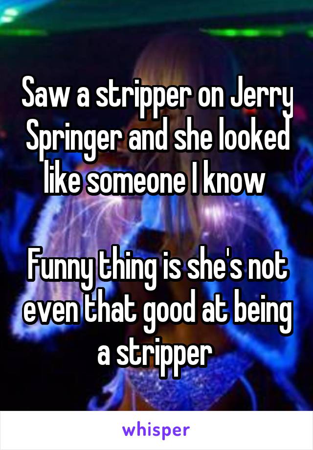 Saw a stripper on Jerry Springer and she looked like someone I know 

Funny thing is she's not even that good at being a stripper 