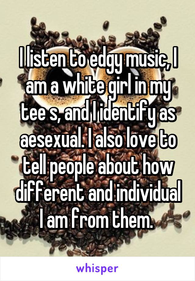 I listen to edgy music, I am a white girl in my tee s, and I identify as aesexual. I also love to tell people about how different and individual I am from them. 