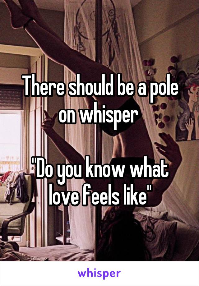 There should be a pole on whisper 

"Do you know what love feels like"