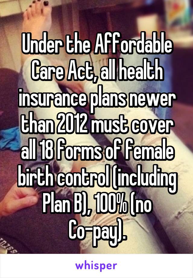 Under the Affordable Care Act, all health insurance plans newer than 2012 must cover all 18 forms of female birth control (including Plan B), 100% (no Co-pay).