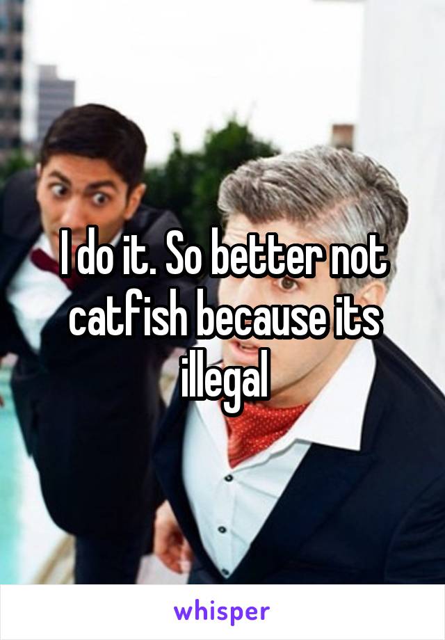 I do it. So better not catfish because its illegal