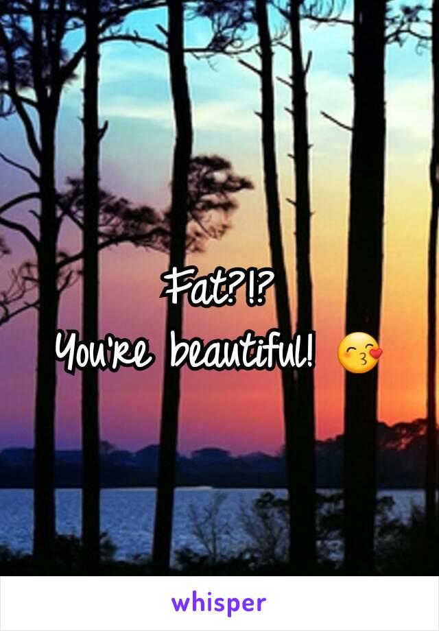 Fat?!?
You're beautiful! 😙