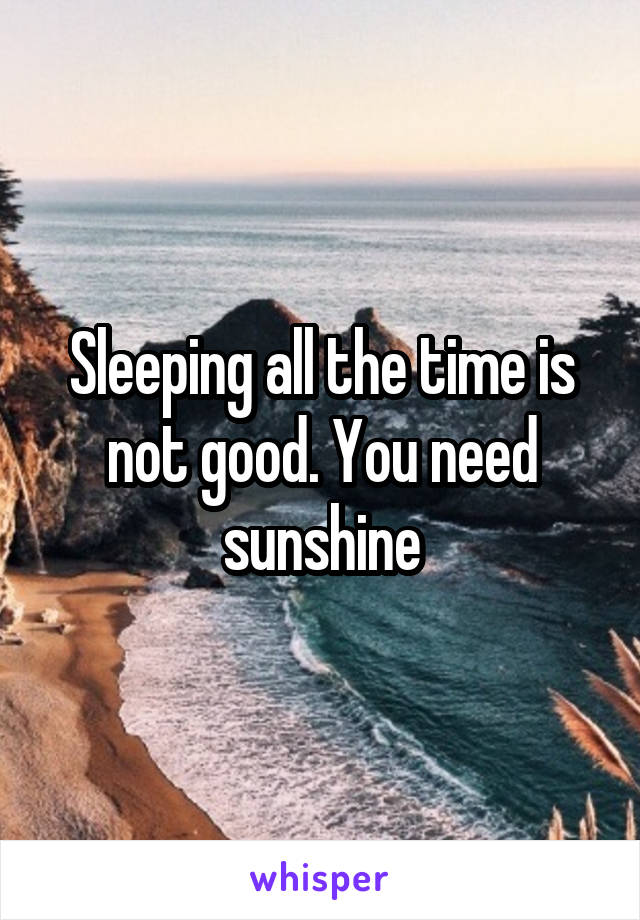 Sleeping all the time is not good. You need sunshine