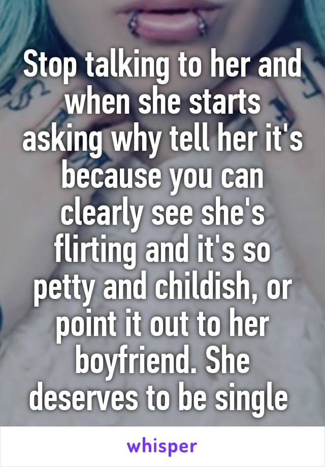 Stop talking to her and when she starts asking why tell her it's because you can clearly see she's flirting and it's so petty and childish, or point it out to her boyfriend. She deserves to be single 