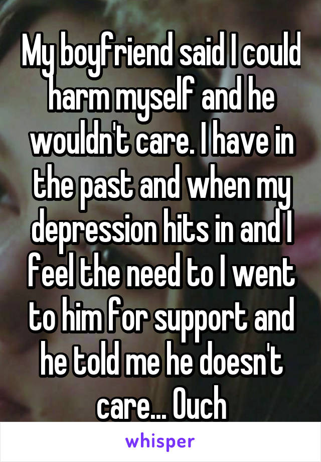 My boyfriend said I could harm myself and he wouldn't care. I have in the past and when my depression hits in and I feel the need to I went to him for support and he told me he doesn't care... Ouch