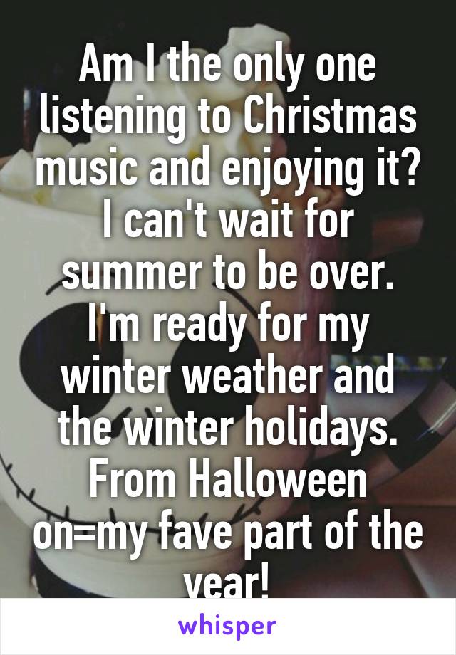 Am I the only one listening to Christmas music and enjoying it? I can't wait for summer to be over. I'm ready for my winter weather and the winter holidays. From Halloween on=my fave part of the year!