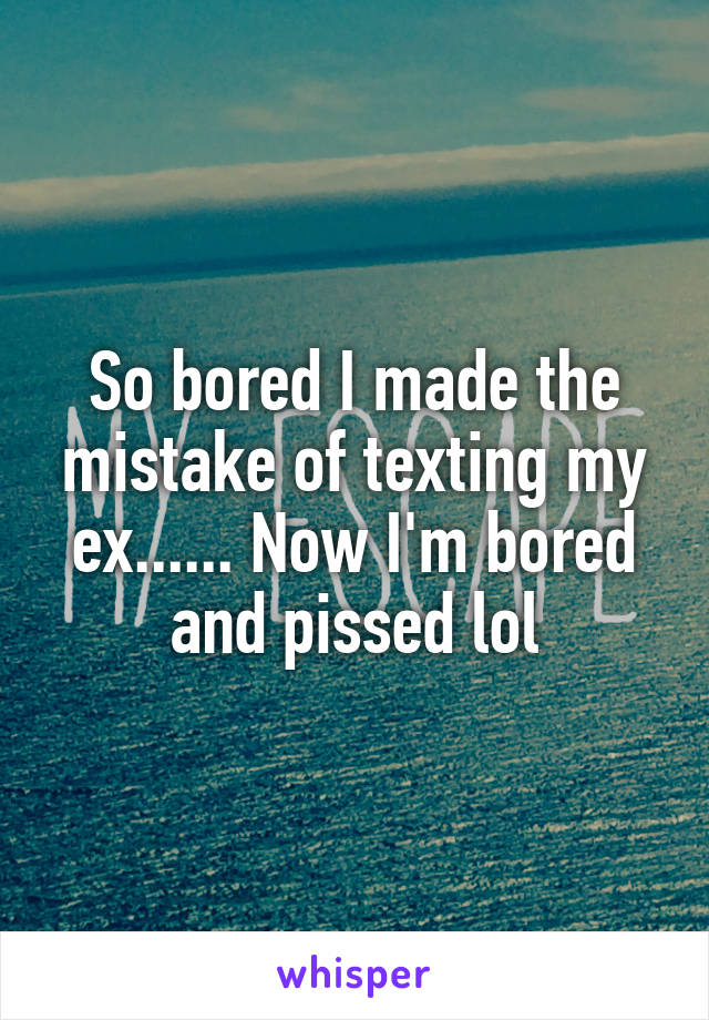 So bored I made the mistake of texting my ex...... Now I'm bored and pissed lol