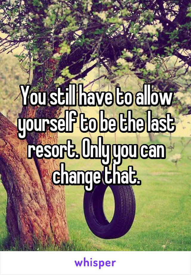 You still have to allow yourself to be the last resort. Only you can change that.