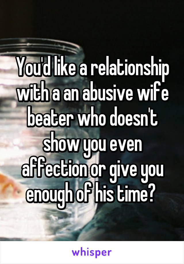 You'd like a relationship with a an abusive wife beater who doesn't show you even affection or give you enough of his time? 