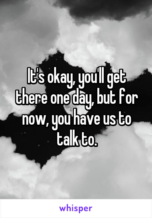 It's okay, you'll get there one day, but for now, you have us to talk to.