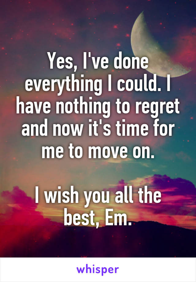 Yes, I've done everything I could. I have nothing to regret and now it's time for me to move on.

I wish you all the best, Em.