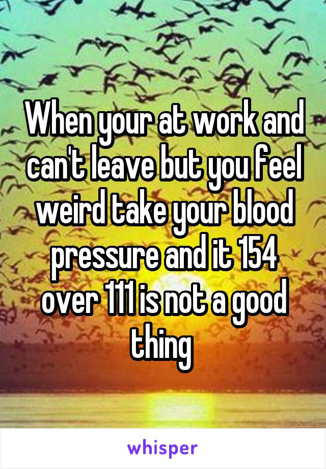 When your at work and can't leave but you feel weird take your blood pressure and it 154 over 111 is not a good thing 