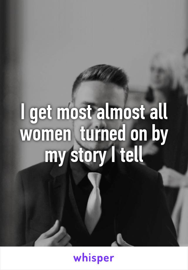 I get most almost all women  turned on by my story I tell