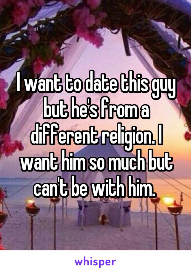 I want to date this guy but he's from a different religion. I want him so much but can't be with him. 