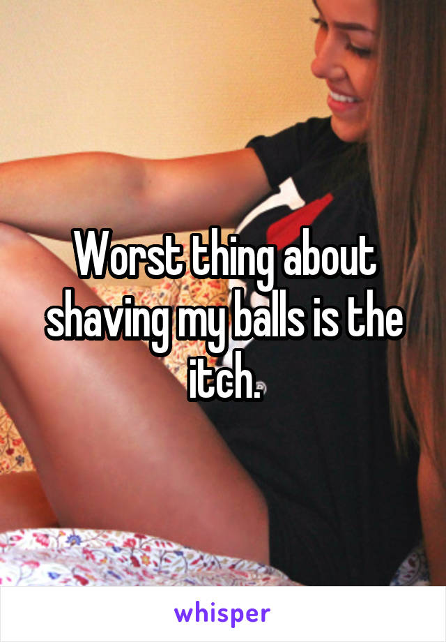 Worst thing about shaving my balls is the itch.