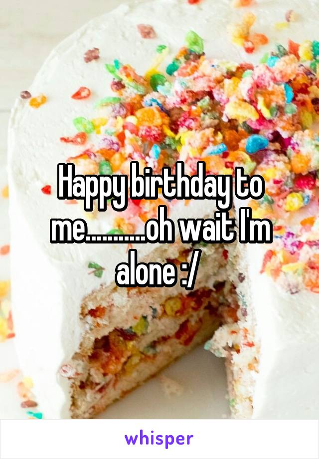 Happy birthday to me...........oh wait I'm alone :/ 