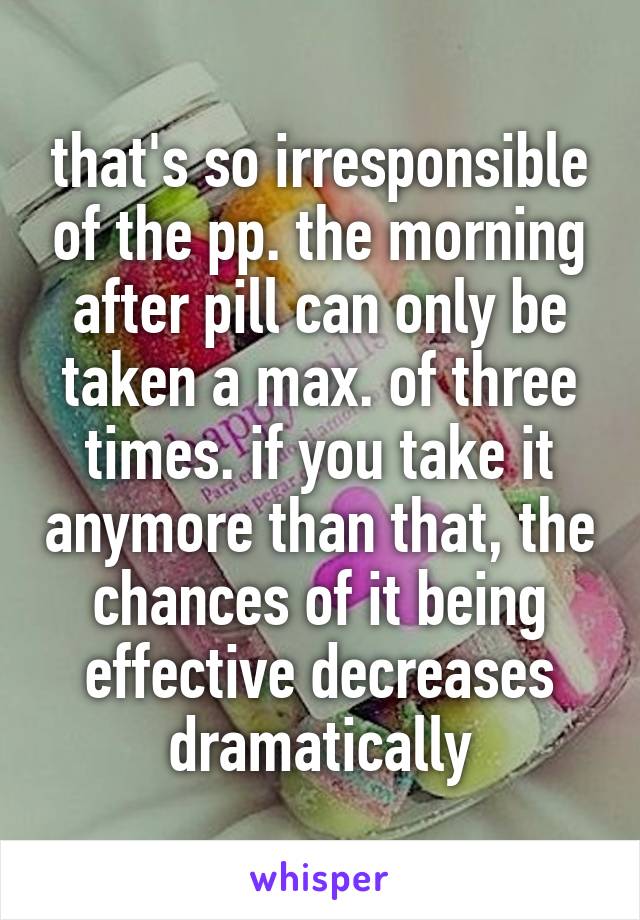 that's so irresponsible of the pp. the morning after pill can only be taken a max. of three times. if you take it anymore than that, the chances of it being effective decreases dramatically