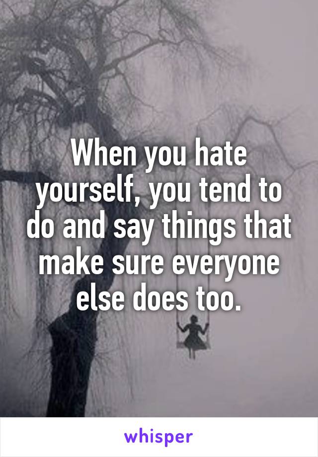 When you hate yourself, you tend to do and say things that make sure everyone else does too.