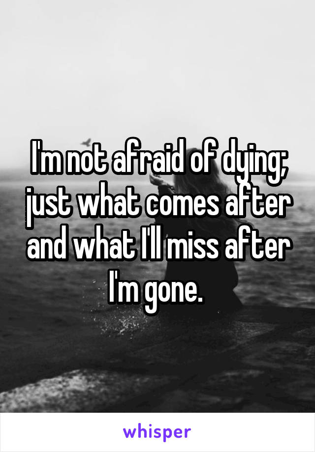 I'm not afraid of dying; just what comes after and what I'll miss after I'm gone. 