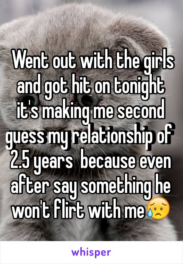  Went out with the girls and got hit on tonight it's making me second guess my relationship of  2.5 years  because even after say something he won't flirt with me😥