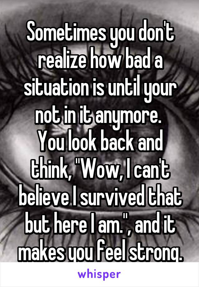 Sometimes you don't realize how bad a situation is until your not in it anymore. 
You look back and think, "Wow, I can't believe I survived that but here I am.", and it makes you feel strong.