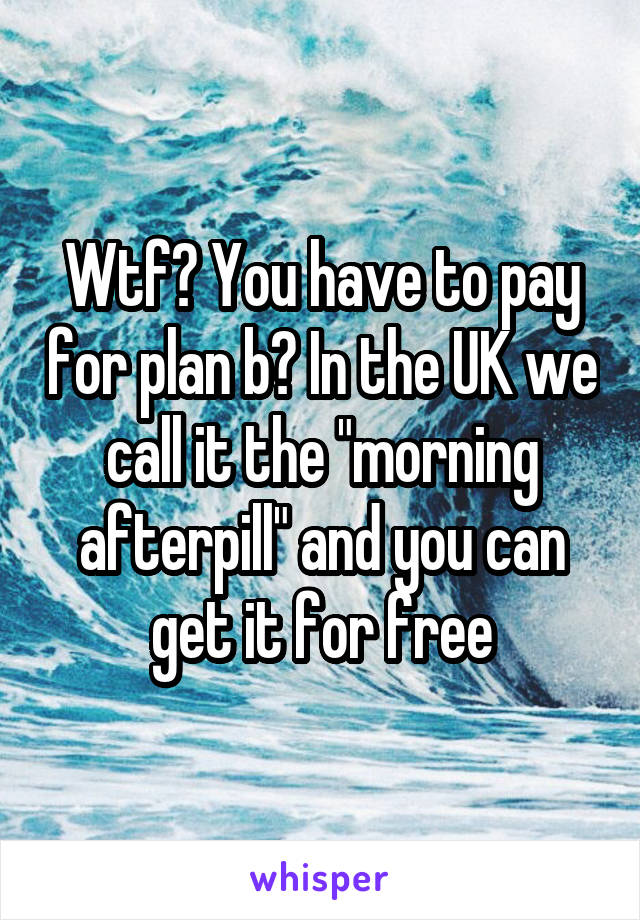 Wtf? You have to pay for plan b? In the UK we call it the "morning afterpill" and you can get it for free