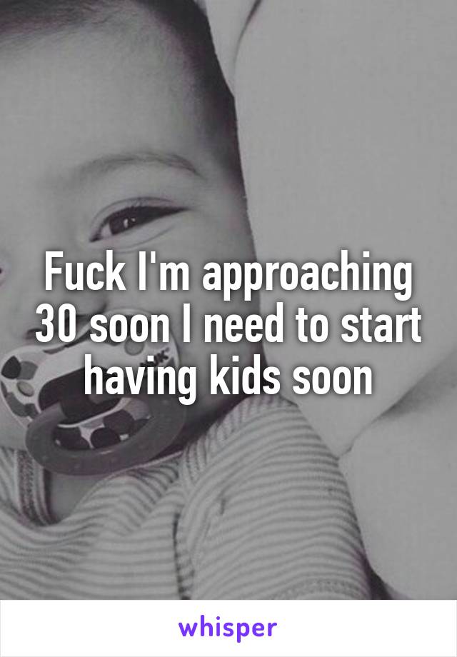 Fuck I'm approaching 30 soon I need to start having kids soon